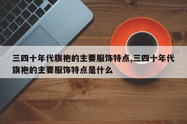 三四十年代旗袍的主要服饰特点,三四十年代旗袍的主要服饰特点是什么