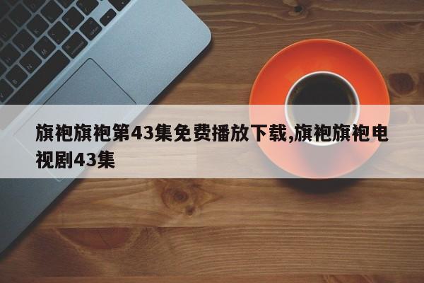 旗袍旗袍第43集免费播放下载,旗袍旗袍电视剧43集