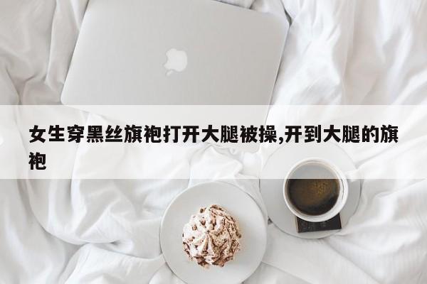 女生穿黑丝旗袍打开大腿被操,开到大腿的旗袍