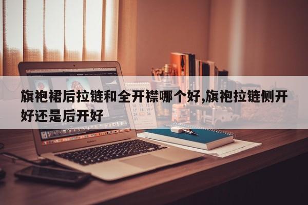 旗袍裙后拉链和全开襟哪个好,旗袍拉链侧开好还是后开好