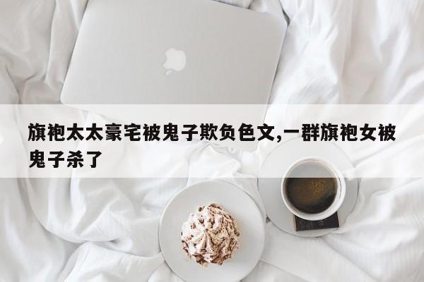 旗袍太太豪宅被鬼子欺负色文,一群旗袍女被鬼子杀了