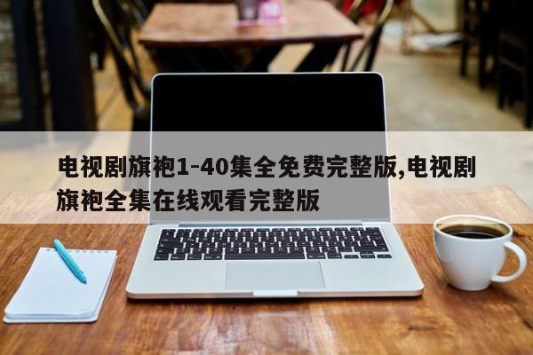 电视剧旗袍1-40集全免费完整版,电视剧旗袍全集在线观看完整版