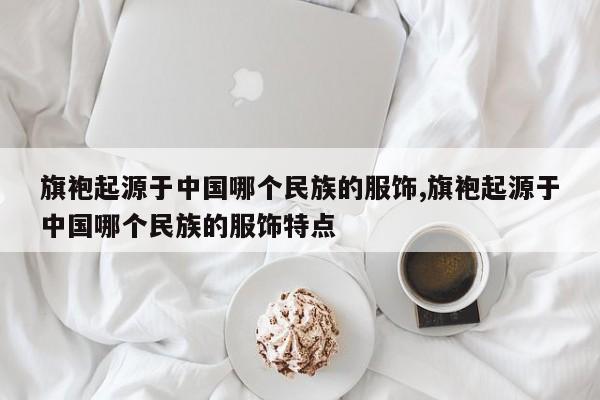 旗袍起源于中国哪个民族的服饰,旗袍起源于中国哪个民族的服饰特点