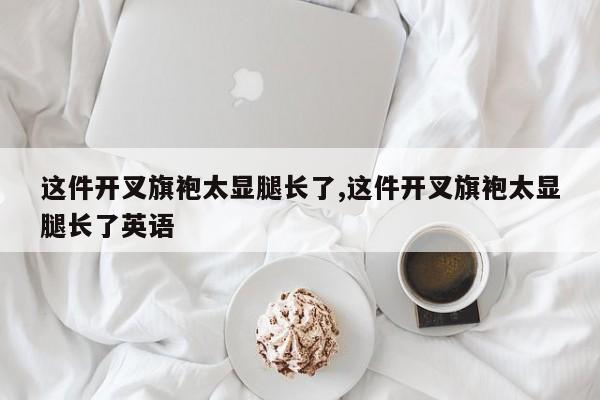 这件开叉旗袍太显腿长了,这件开叉旗袍太显腿长了英语