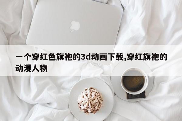 一个穿红色旗袍的3d动画下载,穿红旗袍的动漫人物