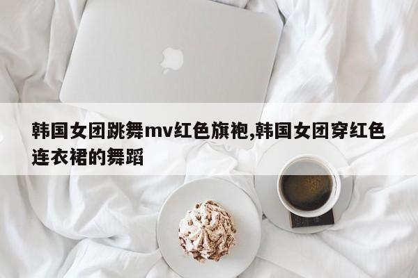韩国女团跳舞mv红色旗袍,韩国女团穿红色连衣裙的舞蹈