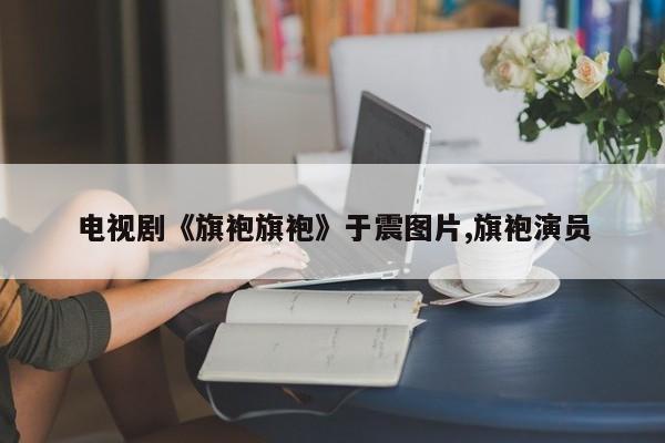 电视剧《旗袍旗袍》于震图片,旗袍演员
