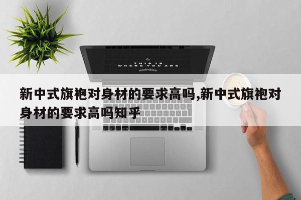 新中式旗袍对身材的要求高吗,新中式旗袍对身材的要求高吗知乎