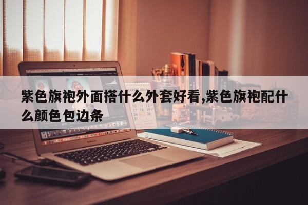 紫色旗袍外面搭什么外套好看,紫色旗袍配什么颜色包边条