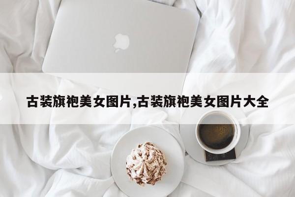 古装旗袍美女图片,古装旗袍美女图片大全