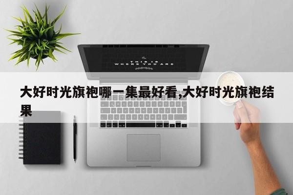 大好时光旗袍哪一集最好看,大好时光旗袍结果