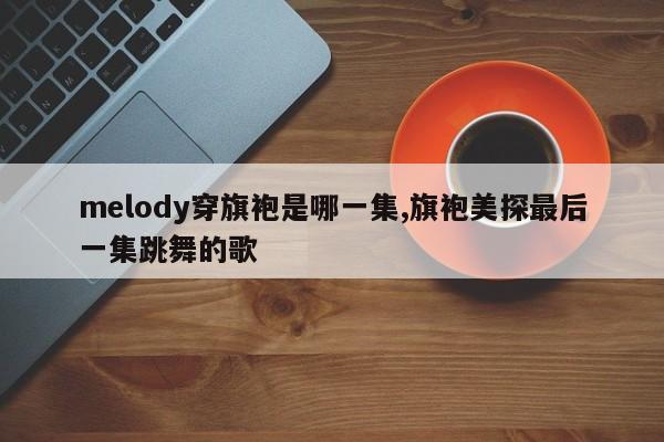 melody穿旗袍是哪一集,旗袍美探最后一集跳舞的歌