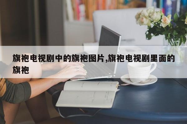 旗袍电视剧中的旗袍图片,旗袍电视剧里面的旗袍
